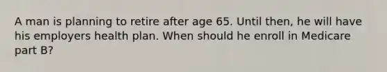 A man is planning to retire after age 65. Until then, he will have his employers health plan. When should he enroll in Medicare part B?