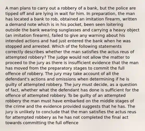 A man plans to carry out a robbery of a bank, but the police are tipped off and are lying in wait for him. In preparation, the man has located a bank to rob, obtained an imitation firearm, written a demand note which is in his pocket, been seen loitering outside the bank wearing sunglasses and carrying a heavy object (an imitation firearm), failed to give any warning about his intended actions and had just entered the bank when he was stopped and arrested. Which of the following statements correctly describes whether the man satisfies the actus reus of attempted robbery? The judge would not allow the matter to proceed to the jury as there is insufficient evidence that the man has moved from the preparatory stages to commit the full offence of robbery. The jury may take account of all the defendant's actions and omissions when determining if he is guilty of attempted robbery. The jury must decide, as a question of fact, whether what the defendant has done is sufficient for the offence of attempted robbery. To be guilty of an attempted robbery the man must have embarked on the middle stages of the crime and the evidence provided suggests that he has. The jury is unlikely to conclude that the man satisfies the actus reus for attempted robbery as he has not completed the final act towards committing the full offence