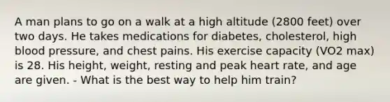 A man plans to go on a walk at a high altitude (2800 feet) over two days. He takes medications for diabetes, cholesterol, high <a href='https://www.questionai.com/knowledge/kD0HacyPBr-blood-pressure' class='anchor-knowledge'>blood pressure</a>, and chest pains. His exercise capacity (VO2 max) is 28. His height, weight, resting and peak heart rate, and age are given. - What is the best way to help him train?