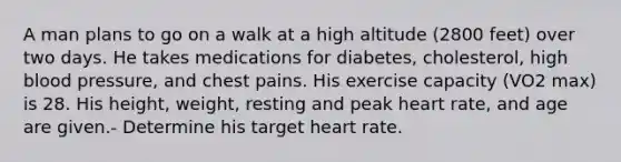 A man plans to go on a walk at a high altitude (2800 feet) over two days. He takes medications for diabetes, cholesterol, high <a href='https://www.questionai.com/knowledge/kD0HacyPBr-blood-pressure' class='anchor-knowledge'>blood pressure</a>, and chest pains. His exercise capacity (VO2 max) is 28. His height, weight, resting and peak heart rate, and age are given.- Determine his target heart rate.