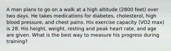 A man plans to go on a walk at a high altitude (2800 feet) over two days. He takes medications for diabetes, cholesterol, high <a href='https://www.questionai.com/knowledge/kD0HacyPBr-blood-pressure' class='anchor-knowledge'>blood pressure</a>, and chest pains. His exercise capacity (VO2 max) is 28. His height, weight, resting and peak heart rate, and age are given. What is the best way to measure his progress during training?