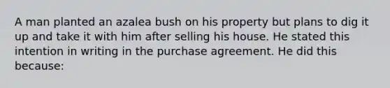 A man planted an azalea bush on his property but plans to dig it up and take it with him after selling his house. He stated this intention in writing in the purchase agreement. He did this because: