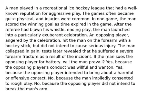 A man played in a recreational ice hockey league that had a well-known reputation for aggressive play. The games often became quite physical, and injuries were common. In one game, the man scored the winning goal as time expired in the game. After the referee had blown his whistle, ending play, the man launched into a particularly exuberant celebration. An opposing player, angered by the celebration, hit the man on the forearm with a hockey stick, but did not intend to cause serious injury. The man collapsed in pain; tests later revealed that he suffered a severe forearm fracture as a result of the incident. If the man sues the opposing player for battery, will the man prevail? Yes, because the opposing player's conduct was willful and wanton. Yes, because the opposing player intended to bring about a harmful or offensive contact. No, because the man impliedly consented to rough play. No, because the opposing player did not intend to break the man's arm.