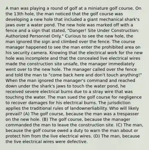 A man was playing a round of golf at a miniature golf course. On the 13th hole, the man noticed that the golf course was developing a new hole that included a giant mechanical shark's jaws over a water pond. The new hole was marked off with a fence and a sign that stated, "Danger! Site Under Construction: Authorized Personnel Only." Curious to see the new hole, the man ignored the sign and climbed over the fence. The course manager happened to see the man enter the prohibited area on his security camera. Knowing that the electrical work for the new hole was incomplete and that the concealed live electrical wires made the construction site unsafe, the manager immediately went over to the new hole. The manager called over the fence and told the man to "come back here and don't touch anything!" When the man ignored the manager's command and reached down under the shark's jaws to touch the water pond, he received severe electrical burns due to a stray wire that was touching the water. The man sued the golf course for negligence to recover damages for his electrical burns. The jurisdiction applies the traditional rules of landownerliability. Who will likely prevail? (A) The golf course, because the man was a trespasser on the new hole. (B) The golf course, because the manager commanded the man to leave the construction site. (C) The man, because the golf course owed a duty to warn the man about or protect him from the live electrical wires. (D) The man, because the live electrical wires were defective.