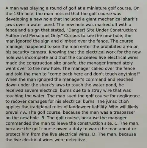 A man was playing a round of golf at a miniature golf course. On the 13th hole, the man noticed that the golf course was developing a new hole that included a giant mechanical shark's jaws over a water pond. The new hole was marked off with a fence and a sign that stated, "Danger! Site Under Construction: Authorized Personnel Only." Curious to see the new hole, the man ignored the sign and climbed over the fence. The course manager happened to see the man enter the prohibited area on his security camera. Knowing that the electrical work for the new hole was incomplete and that the concealed live electrical wires made the construction site unsafe, the manager immediately went over to the new hole. The manager called over the fence and told the man to "come back here and don't touch anything!" When the man ignored the manager's command and reached down under the shark's jaws to touch the water pond, he received severe electrical burns due to a stray wire that was touching the water. The man sued the golf course for negligence to recover damages for his electrical burns. The jurisdiction applies the traditional rules of landowner liability. Who will likely prevail? A. The golf course, because the man was a trespasser on the new hole. B. The golf course, because the manager commanded the man to leave the construction site. C. The man, because the golf course owed a duty to warn the man about or protect him from the live electrical wires. D. The man, because the live electrical wires were defective.