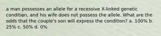 a man possesses an allele for a recessive X-linked genetic condition, and his wife does not possess the allele. What are the odds that the couple's son will express the condition? a. 100% b. 25% c. 50% d. 0%