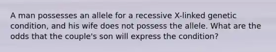 A man possesses an allele for a recessive X-linked genetic condition, and his wife does not possess the allele. What are the odds that the couple's son will express the condition?
