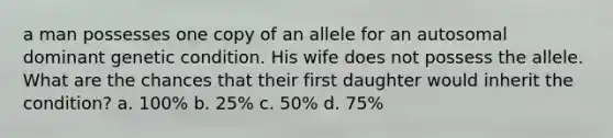 a man possesses one copy of an allele for an autosomal dominant genetic condition. His wife does not possess the allele. What are the chances that their first daughter would inherit the condition? a. 100% b. 25% c. 50% d. 75%