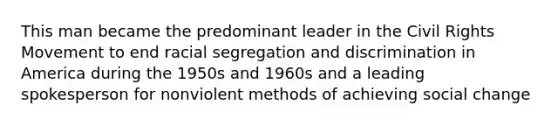 This man became the predominant leader in the Civil Rights Movement to end racial segregation and discrimination in America during the 1950s and 1960s and a leading spokesperson for nonviolent methods of achieving social change