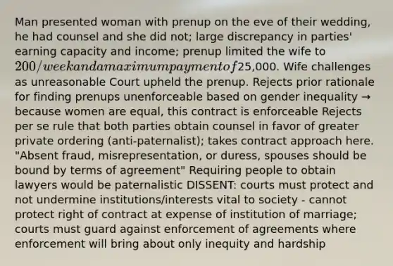 Man presented woman with prenup on the eve of their wedding, he had counsel and she did not; large discrepancy in parties' earning capacity and income; prenup limited the wife to 200/week and a maximum payment of25,000. Wife challenges as unreasonable Court upheld the prenup. Rejects prior rationale for finding prenups unenforceable based on gender inequality → because women are equal, this contract is enforceable Rejects per se rule that both parties obtain counsel in favor of greater private ordering (anti-paternalist); takes contract approach here. "Absent fraud, misrepresentation, or duress, spouses should be bound by terms of agreement" Requiring people to obtain lawyers would be paternalistic DISSENT: courts must protect and not undermine institutions/interests vital to society - cannot protect right of contract at expense of institution of marriage; courts must guard against enforcement of agreements where enforcement will bring about only inequity and hardship