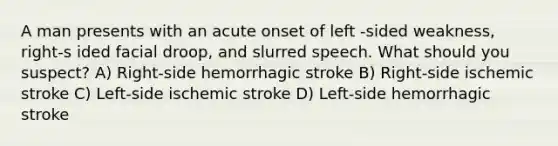 A man presents with an acute onset of left -sided weakness, right-s ided facial droop, and slurred speech. What should you suspect? A) Right-side hemorrhagic stroke B) Right-side ischemic stroke C) Left-side ischemic stroke D) Left-side hemorrhagic stroke