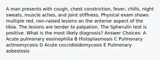 A man presents with cough, chest constriction, fever, chills, night sweats, muscle aches, and joint stiffness. Physical exam shows multiple red, non-raised lesions on the anterior aspect of the tibia. The lesions are tender to palpation. The Spherulin test is positive. What is the most likely diagnosis? Answer Choices: A Acute pulmonary eosinophilia B Histoplasmosis C Pulmonary actinomycosis D Acute coccidioidomycosis E Pulmonary asbestosis