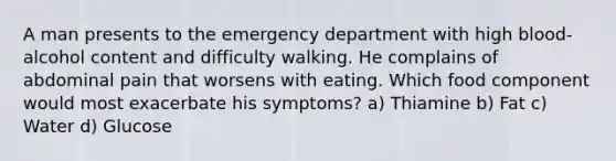 A man presents to the emergency department with high blood-alcohol content and difficulty walking. He complains of abdominal pain that worsens with eating. Which food component would most exacerbate his symptoms? a) Thiamine b) Fat c) Water d) Glucose