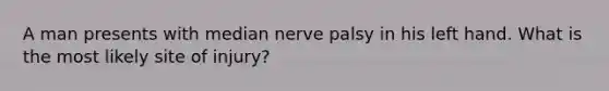 A man presents with median nerve palsy in his left hand. What is the most likely site of injury?