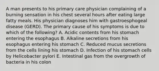 A man presents to his primary care physician complaining of a burning sensation in his chest several hours after eating large fatty meals. His physician diagnoses him with gastroesphogeal disease (GERD). The primary cause of his symptoms is due to which of the following? A. Acidic contents from his stomach entering the esophagus B. Alkaline secretions from his esophagus entering his stomach C. Reduced mucus secretions from the cells lining his stomach D. Infection of his stomach cells by Helicobacter pylori E. Intestinal gas from the overgrowth of bacteria in his colon