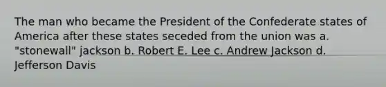 The man who became the President of the Confederate states of America after these states seceded from the union was a. "stonewall" jackson b. Robert E. Lee c. Andrew Jackson d. Jefferson Davis