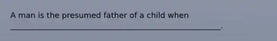 A man is the presumed father of a child when ______________________________________________________.