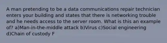 A man pretending to be a data communications repair technician enters your building and states that there is networking trouble and he needs access to the server room. What is this an example of? a)Man-in-the-middle attack b)Virus c)Social engineering d)Chain of custody F