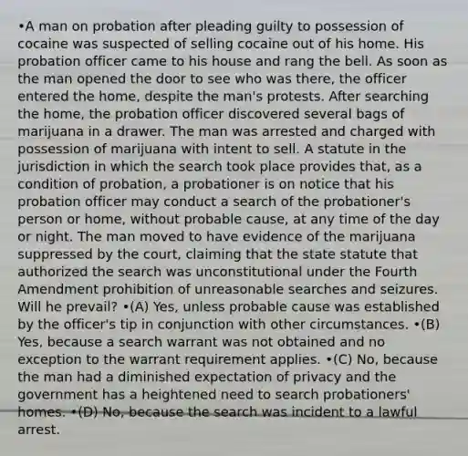 •A man on probation after pleading guilty to possession of cocaine was suspected of selling cocaine out of his home. His probation officer came to his house and rang the bell. As soon as the man opened the door to see who was there, the officer entered the home, despite the man's protests. After searching the home, the probation officer discovered several bags of marijuana in a drawer. The man was arrested and charged with possession of marijuana with intent to sell. A statute in the jurisdiction in which the search took place provides that, as a condition of probation, a probationer is on notice that his probation officer may conduct a search of the probationer's person or home, without probable cause, at any time of the day or night. The man moved to have evidence of the marijuana suppressed by the court, claiming that the state statute that authorized the search was unconstitutional under the Fourth Amendment prohibition of unreasonable searches and seizures. Will he prevail? •(A) Yes, unless probable cause was established by the officer's tip in conjunction with other circumstances. •(B) Yes, because a search warrant was not obtained and no exception to the warrant requirement applies. •(C) No, because the man had a diminished expectation of privacy and the government has a heightened need to search probationers' homes. •(D) No, because the search was incident to a lawful arrest.