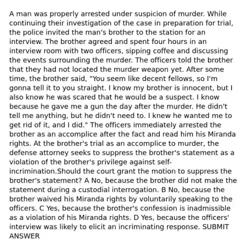 A man was properly arrested under suspicion of murder. While continuing their investigation of the case in preparation for trial, the police invited the man's brother to the station for an interview. The brother agreed and spent four hours in an interview room with two officers, sipping coffee and discussing the events surrounding the murder. The officers told the brother that they had not located the murder weapon yet. After some time, the brother said, "You seem like decent fellows, so I'm gonna tell it to you straight. I know my brother is innocent, but I also know he was scared that he would be a suspect. I know because he gave me a gun the day after the murder. He didn't tell me anything, but he didn't need to. I knew he wanted me to get rid of it, and I did." The officers immediately arrested the brother as an accomplice after the fact and read him his Miranda rights. At the brother's trial as an accomplice to murder, the defense attorney seeks to suppress the brother's statement as a violation of the brother's privilege against self-incrimination.Should the court grant the motion to suppress the brother's statement? A No, because the brother did not make the statement during a custodial interrogation. B No, because the brother waived his Miranda rights by voluntarily speaking to the officers. C Yes, because the brother's confession is inadmissible as a violation of his Miranda rights. D Yes, because the officers' interview was likely to elicit an incriminating response. SUBMIT ANSWER