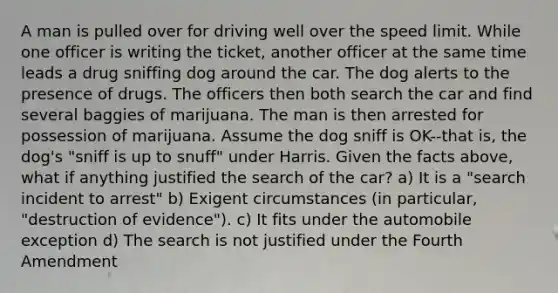 A man is pulled over for driving well over the speed limit. While one officer is writing the ticket, another officer at the same time leads a drug sniffing dog around the car. The dog alerts to the presence of drugs. The officers then both search the car and find several baggies of marijuana. The man is then arrested for possession of marijuana. Assume the dog sniff is OK--that is, the dog's "sniff is up to snuff" under Harris. Given the facts above, what if anything justified the search of the car? a) It is a "search incident to arrest" b) Exigent circumstances (in particular, "destruction of evidence"). c) It fits under the automobile exception d) The search is not justified under the Fourth Amendment