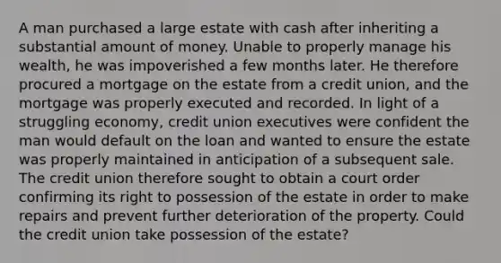 A man purchased a large estate with cash after inheriting a substantial amount of money. Unable to properly manage his wealth, he was impoverished a few months later. He therefore procured a mortgage on the estate from a credit union, and the mortgage was properly executed and recorded. In light of a struggling economy, credit union executives were confident the man would default on the loan and wanted to ensure the estate was properly maintained in anticipation of a subsequent sale. The credit union therefore sought to obtain a court order confirming its right to possession of the estate in order to make repairs and prevent further deterioration of the property. Could the credit union take possession of the estate?