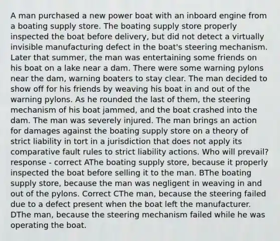 A man purchased a new power boat with an inboard engine from a boating supply store. The boating supply store properly inspected the boat before delivery, but did not detect a virtually invisible manufacturing defect in the boat's steering mechanism. Later that summer, the man was entertaining some friends on his boat on a lake near a dam. There were some warning pylons near the dam, warning boaters to stay clear. The man decided to show off for his friends by weaving his boat in and out of the warning pylons. As he rounded the last of them, the steering mechanism of his boat jammed, and the boat crashed into the dam. The man was severely injured. The man brings an action for damages against the boating supply store on a theory of strict liability in tort in a jurisdiction that does not apply its comparative fault rules to strict liability actions. Who will prevail? response - correct AThe boating supply store, because it properly inspected the boat before selling it to the man. BThe boating supply store, because the man was negligent in weaving in and out of the pylons. Correct CThe man, because the steering failed due to a defect present when the boat left the manufacturer. DThe man, because the steering mechanism failed while he was operating the boat.