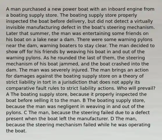 A man purchased a new power boat with an inboard engine from a boating supply store. The boating supply store properly inspected the boat before delivery, but did not detect a virtually invisible manufacturing defect in the boat's steering mechanism. Later that summer, the man was entertaining some friends on his boat on a lake near a dam. There were some warning pylons near the dam, warning boaters to stay clear. The man decided to show off for his friends by weaving his boat in and out of the warning pylons. As he rounded the last of them, the steering mechanism of his boat jammed, and the boat crashed into the dam. The man was severely injured. The man brings an action for damages against the boating supply store on a theory of strict liability in tort in a jurisdiction that does not apply its comparative fault rules to strict liability actions. Who will prevail? A The boating supply store, because it properly inspected the boat before selling it to the man. B The boating supply store, because the man was negligent in weaving in and out of the pylons. C The man, because the steering failed due to a defect present when the boat left the manufacturer. D The man, because the steering mechanism failed while he was operating the boat.