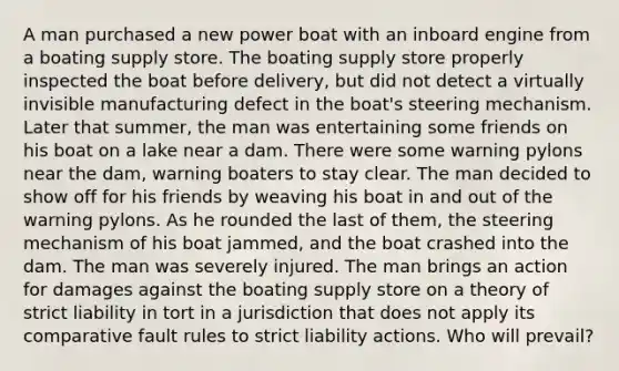 A man purchased a new power boat with an inboard engine from a boating supply store. The boating supply store properly inspected the boat before delivery, but did not detect a virtually invisible manufacturing defect in the boat's steering mechanism. Later that summer, the man was entertaining some friends on his boat on a lake near a dam. There were some warning pylons near the dam, warning boaters to stay clear. The man decided to show off for his friends by weaving his boat in and out of the warning pylons. As he rounded the last of them, the steering mechanism of his boat jammed, and the boat crashed into the dam. The man was severely injured. The man brings an action for damages against the boating supply store on a theory of strict liability in tort in a jurisdiction that does not apply its comparative fault rules to strict liability actions. Who will prevail?