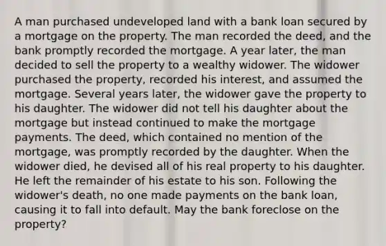 A man purchased undeveloped land with a bank loan secured by a mortgage on the property. The man recorded the deed, and the bank promptly recorded the mortgage. A year later, the man decided to sell the property to a wealthy widower. The widower purchased the property, recorded his interest, and assumed the mortgage. Several years later, the widower gave the property to his daughter. The widower did not tell his daughter about the mortgage but instead continued to make the mortgage payments. The deed, which contained no mention of the mortgage, was promptly recorded by the daughter. When the widower died, he devised all of his real property to his daughter. He left the remainder of his estate to his son. Following the widower's death, no one made payments on the bank loan, causing it to fall into default. May the bank foreclose on the property?