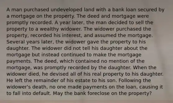 A man purchased undeveloped land with a bank loan secured by a mortgage on the property. The deed and mortgage were promptly recorded. A year later, the man decided to sell the property to a wealthy widower. The widower purchased the property, recorded his interest, and assumed the mortgage. Several years later, the widower gave the property to his daughter. The widower did not tell his daughter about the mortgage but instead continued to make the mortgage payments. The deed, which contained no mention of the mortgage, was promptly recorded by the daughter. When the widower died, he devised all of his real property to his daughter. He left the remainder of his estate to his son. Following the widower's death, no one made payments on the loan, causing it to fall into default. May the bank foreclose on the property?