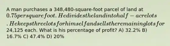 A man purchases a 348,480-square-foot parcel of land at 0.75 per square foot. He divides the land into half-acre lots. He keeps three lots for himself and sells the remaining lots for24,125 each. What is his percentage of profit? A) 32.2% B) 16.7% C) 47.4% D) 20%