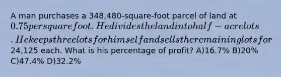 A man purchases a 348,480-square-foot parcel of land at 0.75 per square foot. He divides the land into half-acre lots. He keeps three lots for himself and sells the remaining lots for24,125 each. What is his percentage of profit? A)16.7% B)20% C)47.4% D)32.2%