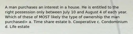 A man purchases an interest in a house. He is entitled to the right possession only between July 10 and August 4 of each year. Which of these of MOST likely the type of ownership the man purchased> a. Time share estate b. Cooperative c. Condominium d. Life estate