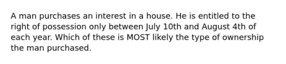 A man purchases an interest in a house. He is entitled to the right of possession only between July 10th and August 4th of each year. Which of these is MOST likely the type of ownership the man purchased.