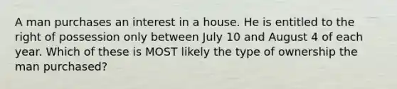 A man purchases an interest in a house. He is entitled to the right of possession only between July 10 and August 4 of each year. Which of these is MOST likely the type of ownership the man purchased?