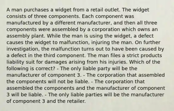 A man purchases a widget from a retail outlet. The widget consists of three components. Each component was manufactured by a different manufacturer, and then all three components were assembled by a corporation which owns an assembly plant. While the man is using the widget, a defect causes the widget to malfunction, injuring the man. On further investigation, the malfunction turns out to have been caused by a defect in the third component. The man files a strict products liability suit for damages arising from his injuries. Which of the following is correct? - The only liable party will be the manufacturer of component 3. - The corporation that assembled the components will not be liable. - The corporation that assembled the components and the manufacturer of component 3 will be liable. - The only liable parties will be the manufacturer of component 3 and the retailer.