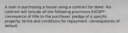 A man is purchasing a house using a contract for deed. His contract will include all the following provisions EXCEPT conveyance of title to the purchaser. pledge of a specific property. terms and conditions for repayment. consequences of default.