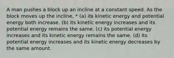 A man pushes a block up an incline at a constant speed. As the block moves up the incline, * (a) its kinetic energy and potential energy both increase. (b) its kinetic energy increases and its potential energy remains the same. (c) its potential energy increases and its kinetic energy remains the same. (d) its potential energy increases and its kinetic energy decreases by the same amount.