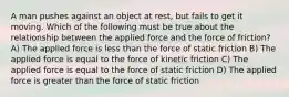 A man pushes against an object at rest, but fails to get it moving. Which of the following must be true about the relationship between the applied force and the force of friction? A) The applied force is less than the force of static friction B) The applied force is equal to the force of kinetic friction C) The applied force is equal to the force of static friction D) The applied force is greater than the force of static friction