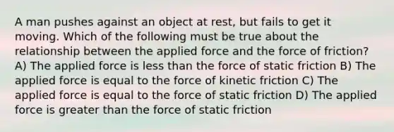 A man pushes against an object at rest, but fails to get it moving. Which of the following must be true about the relationship between the applied force and the force of friction? A) The applied force is less than the force of static friction B) The applied force is equal to the force of kinetic friction C) The applied force is equal to the force of static friction D) The applied force is greater than the force of static friction