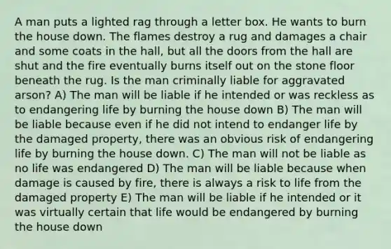 A man puts a lighted rag through a letter box. He wants to burn the house down. The flames destroy a rug and damages a chair and some coats in the hall, but all the doors from the hall are shut and the fire eventually burns itself out on the stone floor beneath the rug. Is the man criminally liable for aggravated arson? A) The man will be liable if he intended or was reckless as to endangering life by burning the house down B) The man will be liable because even if he did not intend to endanger life by the damaged property, there was an obvious risk of endangering life by burning the house down. C) The man will not be liable as no life was endangered D) The man will be liable because when damage is caused by fire, there is always a risk to life from the damaged property E) The man will be liable if he intended or it was virtually certain that life would be endangered by burning the house down