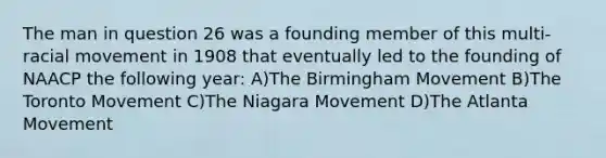 The man in question 26 was a founding member of this multi- racial movement in 1908 that eventually led to the founding of NAACP the following year: A)The Birmingham Movement B)The Toronto Movement C)The Niagara Movement D)The Atlanta Movement