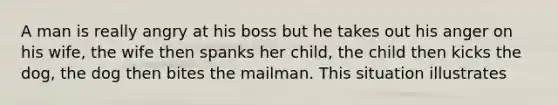 A man is really angry at his boss but he takes out his anger on his wife, the wife then spanks her child, the child then kicks the dog, the dog then bites the mailman. This situation illustrates