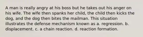 A man is really angry at his boss but he takes out his anger on his wife. The wife then spanks her child, the child then kicks the dog, and the dog then bites the mailman. This situation illustrates the defense mechanism known as a. regression. b. displacement. c. a chain reaction. d. reaction formation.