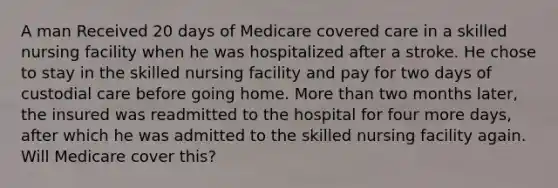 A man Received 20 days of Medicare covered care in a skilled nursing facility when he was hospitalized after a stroke. He chose to stay in the skilled nursing facility and pay for two days of custodial care before going home. More than two months later, the insured was readmitted to the hospital for four more days, after which he was admitted to the skilled nursing facility again. Will Medicare cover this?