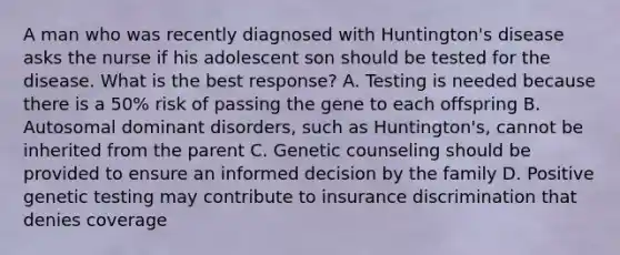 A man who was recently diagnosed with Huntington's disease asks the nurse if his adolescent son should be tested for the disease. What is the best response? A. Testing is needed because there is a 50% risk of passing the gene to each offspring B. Autosomal dominant disorders, such as Huntington's, cannot be inherited from the parent C. Genetic counseling should be provided to ensure an informed decision by the family D. Positive genetic testing may contribute to insurance discrimination that denies coverage