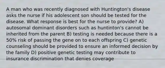 A man who was recently diagnosed with Huntington's disease asks the nurse if his adolescent son should be tested for the disease. What response is best for the nurse to provide? A) autosomal dominant disorders such as huntinton's cannot be inherited from the parent B) testing is needed because there is a 50% risk of passing the gene on to each offspring C) genetic counseling should be provided to ensure an informed decision by the family D) positive genetic testing may contribute to insurance discrimination that denies coverage