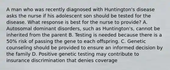 A man who was recently diagnosed with Huntington's disease asks the nurse if his adolescent son should be tested for the disease. What response is best for the nurse to provide? A. Autosomal dominant disorders, such as Huntington's, cannot be inherited from the parent B. Testing is needed because there is a 50% risk of passing the gene to each offspring. C. Genetic counseling should be provided to ensure an informed decision by the family D. Positive genetic testing may contribute to insurance discrimination that denies coverage