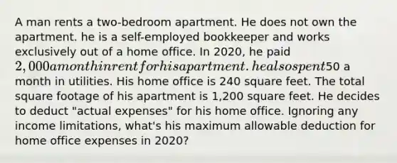 A man rents a two-bedroom apartment. He does not own the apartment. he is a self-employed bookkeeper and works exclusively out of a home office. In 2020, he paid 2,000 a month in rent for his apartment. he also spent50 a month in utilities. His home office is 240 square feet. The total square footage of his apartment is 1,200 square feet. He decides to deduct "actual expenses" for his home office. Ignoring any income limitations, what's his maximum allowable deduction for home office expenses in 2020?